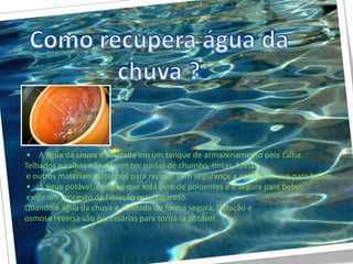 • A água da chuva é coletada em um tanque de armazenamento pela calha.
Telhados e calhas não devem ter soldas de chumbo, tintas, folhas
 e outros materiais estranhos para reciclar com segurança a água da chuva para beber.
 • A água potável, ou água que está livre de poluentes e é segura para beber,
 exige um processo de filtração mais rigoroso.
Quando a água da chuva é coletada de forma segura, filtração e
osmose reversa são necessárias para torná-la potável.
 