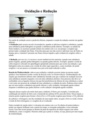 Oxidação e Redução
Objetos de Prata tendem a se oxidar.
Na reação de oxidação ocorre a perda de elétrons, enquanto a reação de redução consiste em ganhar
elétrons.
A Oxidação pode ocorrer em três circunstâncias: quando se adiciona oxigênio à substância, quando
uma substância perde hidrogênio ou quando a substância perde elétrons. Exemplo: as saladas de
frutas tendem a se escurecer quando entram em contato com o ar, isso porque o oxigênio age
promovendo a oxidação das frutas. Uma dica para que isso não ocorra é adicionar suco de limão ou
laranja, pois a vitamina C presente nas frutas cítricas impede a ação oxidante do oxigênio sobre a
salada.
A Redução, por sua vez, é o inverso e ocorre também de três maneiras: quando uma substância
perde oxigênio, quando ganha hidrogênio ou quando ganha elétrons. Exemplo: quando o óxido de
cobre (negro) é colocado em aparelhagem apropriada (câmara) para que ocorra sua redução, o gás
hidrogênio entra em contato com o óxido de cobre super aquecido e, como resultado, ele perde
oxigênio e vai aos poucos se tornando rosa, pois está sendo reduzido a cobre.
Reação de Óxidorredução: sabe-se que oxidação e redução ocorrem juntas na mesma reação
química. Esse fenômeno recebe o nome de Reação redox ou Óxidorredução. Óxidorreduções são
reações que transferem elétrons entre substâncias fazendo com que o número de oxidação (nox) de
uma substância aumente enquanto o nox de outra substância diminui. Esse processo não deve ser
confundido com as ligações iônicas (em que há transferência de elétrons de uma substância a outra)
e sim como um processo de oxidação de uma substância e a redução de outra. Podemos dizer então
que em uma reação a substância que perde elétrons e sofre oxidação é designada agente redutor
enquanto a substância que ganha elétrons e sofre redução é designada agente oxidante.
Algumas dessas reações são muito úteis para a indústria. O ferro, por exemplo, é extraído pela
combinação do minério de ferro com o monóxido de carbono (CO), num alto-forno. Nessa reação, o
minério perde oxigênio para formar o ferro (Fe) e o CO recebe oxigênio para formar o CO2 (dióxido
de carbono). A ferrugem é um dos resultados de uma reação redox, na qual o ferro se oxida e forma
o óxido de ferro (ferrugem), e o oxigênio do ar é reduzido.
Outro exemplo de reação redox é o da prata em contato com o ar. Os objetos de prata tendem a
perder seu aspecto brilhante com o passar do tempo, se tornando embaçados e com coloração
escura. Esse fato ocorre porque os átomos de prata da superfície do objeto reagem com outras
substâncias, como o oxigênio. Dizemos então que a prata se oxidou, ou seja, passou por uma reação
de óxidorredução.
 