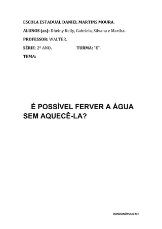 RONDONÓPOLIS-MT
ESCOLA ESTADUAL DANIEL MARTINS MOURA.
ALUNOS (as): Dheiny Kelly, Gabriela, Silvana e Martha.
PROFESSOR: WALTER.
SÉRIE: 2º ANO. TURMA: “E”.
TEMA:
É POSSÍVEL FERVER A ÁGUA
SEM AQUECÊ-LA?
 