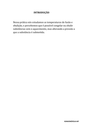 RONDONÓPOLIS-MT
INTRODUÇÃO
Nessa prática nós estudamos as temperaturas de fusão e
ebulição, e percebemos que é possível congelar ou ebulir
substâncias sem o aquecimento, mas alterando a pressão a
que a substância é submetida.
 