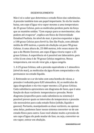 RONDONÓPOLIS-MT
DESENVOLVIMENTO
Não é só o calor que determina o estado físico das substâncias.
A pressão também tem um papel importante. Se ela for muito
baixa, um copo d’água vira vapor mesmo a uma temperatura
de 25 graus Celsius, pois as moléculas perdem parte da força
que as mantém unidas. “Com espaço para se movimentar, elas
podem até evaporar”, explica um físico da Universidade
Estadual Paulista. Ao nível do mar, é preciso esquentar a água
a 100 graus Celsius para fervê-la. Em São Paulo, com altitude
média de 690 metros, o ponto de ebulição cai para 98 graus
Celsius. A uma altura de, 25 000 metros, três vezes maior do
que a do Monte Everest, um copo d’água viraria vapor a 25
graus Celsius. A experiência só é possível em laboratório, pois
o frio lá em cima é de 70 graus Celsius negativos. Nessa
temperatura, em vez de virar gás, a água congela.
1. A 25 graus Celsius, sob a pressão equivalente a 1 atmosfera
(nível do mar), as moléculas da água ficam compactadas e ela
permanece no estado líquido.
2. Retirando-se o ar do tubo com uma bomba de vácuo, a
pressão é reduzida para 0,03 atmosfera. Aí, as moléculas da
água desgrudam e ela vira vapor mesmo a 25 graus Celsius.
Cada substância apresentara um diagrama de fases, que é uma
função de duas variáveis: temperatura e pressão. Neste
diagrama (especifico para cada substância ou sistema) é
possível prever quais os intervalos de temperatura e pressão
são necessários para cada estado físico (sólido, líquido e
gasoso). Portanto, manipulando as duas variáveis, ou apenas
uma delas, podemos fazer nosso sistema converter-se de um
estado físico para outro. Caso você abaixe muito a pressão de
um copo d'água ele pode mudar de fase, ou seja, converter-se
em vapor, entrar em ebulição.
 