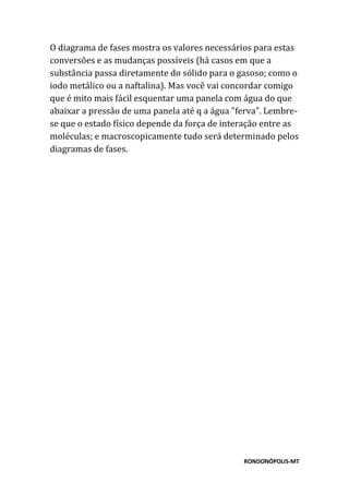 RONDONÓPOLIS-MT
O diagrama de fases mostra os valores necessários para estas
conversões e as mudanças possíveis (há casos em que a
substância passa diretamente do sólido para o gasoso; como o
iodo metálico ou a naftalina). Mas você vai concordar comigo
que é mito mais fácil esquentar uma panela com água do que
abaixar a pressão de uma panela até q a água "ferva". Lembre-
se que o estado físico depende da força de interação entre as
moléculas; e macroscopicamente tudo será determinado pelos
diagramas de fases.
 