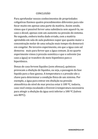 RONDONÓPOLIS-MT
CONCLUSÃO
Para aprofundar nossos conhecimentos de propriedades
coligativas fizemos quatro procedimentos diferentes para não
focar muito em apenas uma parte da matéria. Assim sendo,
vimos que é possível ferver uma substância sem aquecê-la, no
caso o álcool, apenas com um aumento na pressão do sistema.
No segundo, embora tenha dado errado, com a matéria
aprendida em sala de aula pudemos supor que quanto maior a
concentração molar de uma solução mais tempo ela demorará
em congelar. No terceiro experimento, em que a água com sal
demorou mais para ferver que a água comum. Já no quarto
experimento vimos à pressão osmótica e que o solvente (no
caso a água) se transfere do meio hipotônico para o
hipertônico.
Donas de casa fervem líquidos (sem ofensas), químicos
provocam a ebulição de líquidos, ou seja, a passagem da fase
liquida para a fase gasosa. A temperatura e a pressão são a
chave para determinar a condição física de um sistema. Por
exemplo, a água para entrar em ebulição na pressão
atmosférica do nível do mar precisa estar á 100 ºC, todavia,
caso você esteja escalando o Everest à temperatura necessária
para atingir a ebulição da água será inferior a 100 ºC (talvez
uns 80ºC).
 