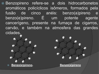  Benzopireno refere-se a dois hidrocarbonetos
aromáticos policíclicos isômeros, formados pela
fusão de cinco anéis: benzo(a)pireno e
benzo(e)pireno. É um potente agente
cancerígeno, presente na fumaça de cigarros,
carvão, e também na atmosfera das grandes
cidades.
 Benzo(e)pireno. Benzo(a)pireno
 