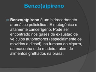 Benzo(a)pireno
 Benzo(a)pireno é um hidrocarboneto
aromático policíclico . É mutagênico e
altamente cancerígeno. Pode ser
encontrado nos gases de exaustão de
veículos automotores (especialmente os
movidos a diesel), na fumaça do cigarro,
da maconha e da madeira, além de
alimentos grelhados na brasa.
 