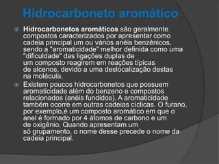 Hidrocarboneto aromático
 Hidrocarbonetos aromáticos são geralmente
compostos caracterizados por apresentar como
cadeia principal um ou vários anéis benzênicos,
sendo a "aromaticidade" melhor definida como uma
"dificuldade" das ligações duplas de
um composto reagirem em reações típicas
de alcenos, devido a uma deslocalização destas
na molécula.
 Existem poucos hidrocarbonetos que possuem
aromaticidade além do benzeno e compostos
relacionados (anéis fundidos). A aromaticidade
também ocorre em outras cadeias cíclicas. O furano,
por exemplo,é um composto aromático em que o
anel é formado por 4 átomos de carbono e um
de oxigênio. Quando apresentam um
só grupamento, o nome desse precede o nome da
cadeia principal.
 