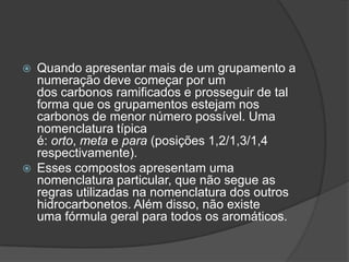  Quando apresentar mais de um grupamento a
numeração deve começar por um
dos carbonos ramificados e prosseguir de tal
forma que os grupamentos estejam nos
carbonos de menor número possível. Uma
nomenclatura típica
é: orto, meta e para (posições 1,2/1,3/1,4
respectivamente).
 Esses compostos apresentam uma
nomenclatura particular, que não segue as
regras utilizadas na nomenclatura dos outros
hidrocarbonetos. Além disso, não existe
uma fórmula geral para todos os aromáticos.
 