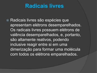 Radicais livres
 Radicais livres são espécies que
apresentam elétrons desemparelhados.
Os radicais livres possuem elétrons de
valência desemparelhados, e, portanto,
são altamente reativos, podendo
inclusive reagir entre si em uma
dimerização para formar uma molécula
com todos os elétrons emparelhados.
 