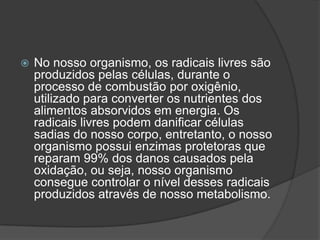  No nosso organismo, os radicais livres são
produzidos pelas células, durante o
processo de combustão por oxigênio,
utilizado para converter os nutrientes dos
alimentos absorvidos em energia. Os
radicais livres podem danificar células
sadias do nosso corpo, entretanto, o nosso
organismo possui enzimas protetoras que
reparam 99% dos danos causados pela
oxidação, ou seja, nosso organismo
consegue controlar o nível desses radicais
produzidos através de nosso metabolismo.
 