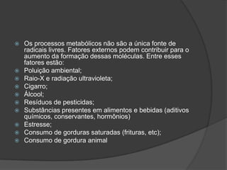  Os processos metabólicos não são a única fonte de
radicais livres. Fatores externos podem contribuir para o
aumento da formação dessas moléculas. Entre esses
fatores estão:
 Poluição ambiental;
 Raio-X e radiação ultravioleta;
 Cigarro;
 Álcool;
 Resíduos de pesticidas;
 Substâncias presentes em alimentos e bebidas (aditivos
químicos, conservantes, hormônios)
 Estresse;
 Consumo de gorduras saturadas (frituras, etc);
 Consumo de gordura animal
 