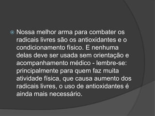  Nossa melhor arma para combater os
radicais livres são os antioxidantes e o
condicionamento físico. E nenhuma
delas deve ser usada sem orientação e
acompanhamento médico - lembre-se:
principalmente para quem faz muita
atividade física, que causa aumento dos
radicais livres, o uso de antioxidantes é
ainda mais necessário.
 