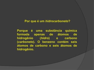 Por que é um hidrocarboneto?
Porque é uma substância química
formada apenas de átomos de
hidrogênio (hidro) e carbono
(carboneto). O benzeno contém seis
átomos de carbono e seis átomos de
hidrogênio.
 