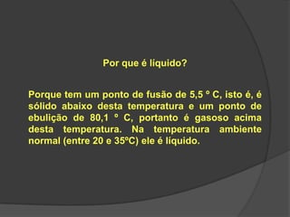 Por que é líquido?
Porque tem um ponto de fusão de 5,5 º C, isto é, é
sólido abaixo desta temperatura e um ponto de
ebulição de 80,1 º C, portanto é gasoso acima
desta temperatura. Na temperatura ambiente
normal (entre 20 e 35ºC) ele é líquido.
 