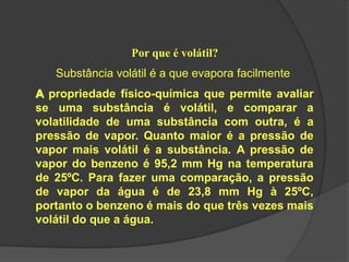 Por que é volátil?
Substância volátil é a que evapora facilmente
A propriedade físico-química que permite avaliar
se uma substância é volátil, e comparar a
volatilidade de uma substância com outra, é a
pressão de vapor. Quanto maior é a pressão de
vapor mais volátil é a substância. A pressão de
vapor do benzeno é 95,2 mm Hg na temperatura
de 25ºC. Para fazer uma comparação, a pressão
de vapor da água é de 23,8 mm Hg à 25ºC,
portanto o benzeno é mais do que três vezes mais
volátil do que a água.
 
