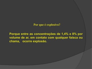 Por que é explosivo?
Porque entre as concentrações de 1,4% e 8% por
volume de ar, em contato com qualquer faísca ou
chama, ocorre explosão.
 
