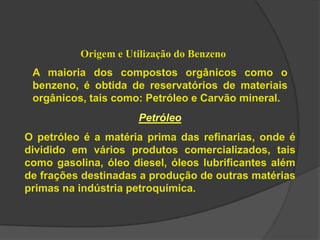 Origem e Utilização do Benzeno
A maioria dos compostos orgânicos como o
benzeno, é obtida de reservatórios de materiais
orgânicos, tais como: Petróleo e Carvão mineral.
Petróleo
O petróleo é a matéria prima das refinarias, onde é
dividido em vários produtos comercializados, tais
como gasolina, óleo diesel, óleos lubrificantes além
de frações destinadas a produção de outras matérias
primas na indústria petroquímica.
 