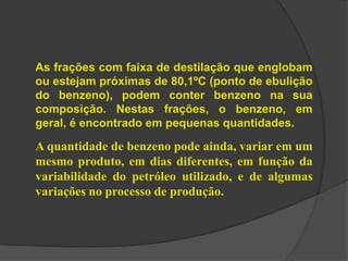 As frações com faixa de destilação que englobam
ou estejam próximas de 80,1ºC (ponto de ebulição
do benzeno), podem conter benzeno na sua
composição. Nestas frações, o benzeno, em
geral, é encontrado em pequenas quantidades.
A quantidade de benzeno pode ainda, variar em um
mesmo produto, em dias diferentes, em função da
variabilidade do petróleo utilizado, e de algumas
variações no processo de produção.
 