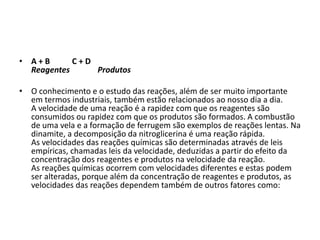 • A+B
C+D
Reagentes
Produtos
• O conhecimento e o estudo das reações, além de ser muito importante
em termos industriais, também estão relacionados ao nosso dia a dia.
A velocidade de uma reação é a rapidez com que os reagentes são
consumidos ou rapidez com que os produtos são formados. A combustão
de uma vela e a formação de ferrugem são exemplos de reações lentas. Na
dinamite, a decomposição da nitroglicerina é uma reação rápida.
As velocidades das reações químicas são determinadas através de leis
empíricas, chamadas leis da velocidade, deduzidas a partir do efeito da
concentração dos reagentes e produtos na velocidade da reação.
As reações químicas ocorrem com velocidades diferentes e estas podem
ser alteradas, porque além da concentração de reagentes e produtos, as
velocidades das reações dependem também de outros fatores como:

 