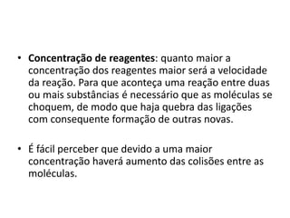 • Concentração de reagentes: quanto maior a
concentração dos reagentes maior será a velocidade
da reação. Para que aconteça uma reação entre duas
ou mais substâncias é necessário que as moléculas se
choquem, de modo que haja quebra das ligações
com consequente formação de outras novas.
• É fácil perceber que devido a uma maior
concentração haverá aumento das colisões entre as
moléculas.

 