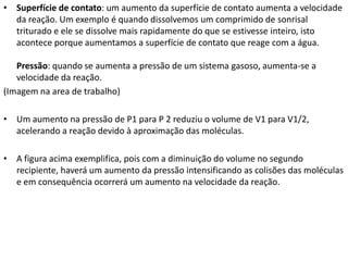 • Superfície de contato: um aumento da superfície de contato aumenta a velocidade
da reação. Um exemplo é quando dissolvemos um comprimido de sonrisal
triturado e ele se dissolve mais rapidamente do que se estivesse inteiro, isto
acontece porque aumentamos a superfície de contato que reage com a água.
Pressão: quando se aumenta a pressão de um sistema gasoso, aumenta-se a
velocidade da reação.
(Imagem na area de trabalho)
• Um aumento na pressão de P1 para P 2 reduziu o volume de V1 para V1/2,
acelerando a reação devido à aproximação das moléculas.
• A figura acima exemplifica, pois com a diminuição do volume no segundo
recipiente, haverá um aumento da pressão intensificando as colisões das moléculas
e em consequência ocorrerá um aumento na velocidade da reação.

 