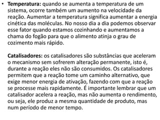 • Temperatura: quando se aumenta a temperatura de um
sistema, ocorre também um aumento na velocidade da
reação. Aumentar a temperatura significa aumentar a energia
cinética das moléculas. No nosso dia a dia podemos observar
esse fator quando estamos cozinhando e aumentamos a
chama do fogão para que o alimento atinja o grau de
cozimento mais rápido.
Catalisadores: os catalisadores são substâncias que aceleram
o mecanismo sem sofrerem alteração permanente, isto é,
durante a reação eles não são consumidos. Os catalisadores
permitem que a reação tome um caminho alternativo, que
exige menor energia de ativação, fazendo com que a reação
se processe mais rapidamente. É importante lembrar que um
catalisador acelera a reação, mas não aumenta o rendimento,
ou seja, ele produz a mesma quantidade de produto, mas
num período de menor tempo.

 
