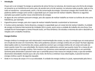 •

•
•
•

Introdução
O que vem a ser energia? A energia se apresenta de várias formas na natureza, de maneira que uma forma de energia
se converte ou se transforma em outra, pois, de acordo com a lei de Lavoisier, na natureza nada se perde, nada se cria,
tudo se transforma - conceituando, assim, a lei da conservação da energia. Conceituar energia não é tarefa fácil, mas
podemos definir energia como sendo a capacidade que um corpo tem de realizar trabalho. Observe os seguintes
exemplos que podem auxiliar nesse entendimento de energia:
As águas de uma cachoeira possuem energia, pois são capazes de realizar trabalho ao mover as turbinas de uma usina
hidrelétrica, por exemplo.
A gasolina possui energia, pois ela é capaz de realizar trabalho fazendo o automóvel se locomover.
E muitos outros exemplos. Como dissemos, energia é a capacidade que um corpo tem de realizar trabalho. A unidade
de energia no Sistema Internacional de Unidades (SI) é o joule, assim como a unidade de trabalho de uma força. Essa
unidade foi em homenagem a James Prescott Joule, um físico britânico. Ele estudou a natureza do calor e descobriu as
relações com o trabalho mecânico.
Energia Cinética

•

Energia cinética é a energia que está relacionada à movimentação dos corpos, ou seja, é a energia que um corpo possui
em virtude de ele estar em movimento. Mas como podemos calcular a energia cinética de um corpo? Ao fazer algumas
observações sobre os movimentos dos corpos, podemos concluir que a energia cinética de um corpo será cada vez
maior quanto maior for a sua velocidade. Do mesmo modo, poderemos concluir que quanto maior for a massa de um
corpo maior será sua energia cinética. Para mostrar isso, tomemos como exemplo uma motocicleta e um caminhão.
Somente pelas dimensões é possível notar que o caminhão possui mais massa em relação à moto, e que ele também
desenvolve velocidades maiores que a de uma moto. De forma a sintetizar essas observações, é possível escrever
energia cinética a partir da seguinte equação:
Onde m é a massa do corpo e V é a sua velocidade. A unidade de energia cinética é o joule, representado pela letra J.

 