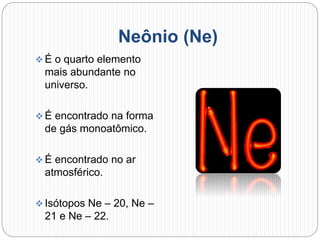 Neônio (Ne)
 É o quarto elemento
mais abundante no
universo.
 É encontrado na forma
de gás monoatômico.
 É encontrado no ar
atmosférico.
 Isótopos Ne – 20, Ne –
21 e Ne – 22.
 