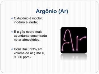 Argônio (Ar)
 O Argônio é incolor,
inodoro e inerte;
 É o gás nobre mais
abundante encontrado
no ar atmosférico.
 Constitui 0,93% em
volume do ar ( isto é,
9.300 ppm).
 