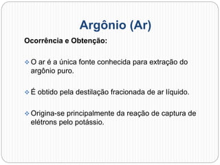 Argônio (Ar)
Ocorrência e Obtenção:
 O ar é a única fonte conhecida para extração do
argônio puro.
 É obtido pela destilação fracionada de ar líquido.
 Origina-se principalmente da reação de captura de
elétrons pelo potássio.
 