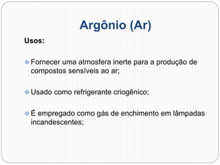 Argônio (Ar)
Usos:
 Fornecer uma atmosfera inerte para a produção de
compostos sensíveis ao ar;
 Usado como refrigerante criogênico;
 É empregado como gás de enchimento em lâmpadas
incandescentes;
 