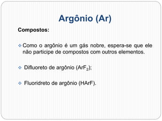 Argônio (Ar)
Compostos:
 Como o argônio é um gás nobre, espera-se que ele
não participe de compostos com outros elementos.
 Difluoreto de argônio (ArF2);
 Fluoridreto de argônio (HArF).
 
