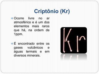 Criptônio (Kr)
 Ocorre livre no ar
atmosférico e é um dos
elementos mais raros
que há, na ordem de
1ppm.
 É encontrado entre os
gases vulcânicos e
águas termais e em
diversos minerais.
 