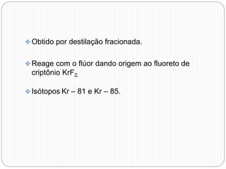  Obtido por destilação fracionada.
 Reage com o flúor dando origem ao fluoreto de
criptônio KrF2.
 Isótopos Kr – 81 e Kr – 85.
 