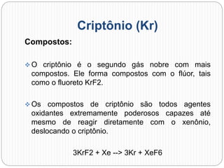 Criptônio (Kr)
Compostos:
 O criptônio é o segundo gás nobre com mais
compostos. Ele forma compostos com o flúor, tais
como o fluoreto KrF2.
 Os compostos de criptônio são todos agentes
oxidantes extremamente poderosos capazes até
mesmo de reagir diretamente com o xenônio,
deslocando o criptônio.
3KrF2 + Xe --> 3Kr + XeF6
 