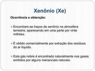 Xenônio (Xe)
Ocorrência e obtenção:
 Encontram-se traços de xenônio na atmosfera
terrestre, aparecendo em uma parte por vinte
milhões.
 É obtido comercialmente por extração dos resíduos
do ar líquido.
 Este gás nobre é encontrado naturalmente nos gases
emitidos por alguns mananciais naturais.
 