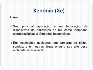 Xenônio (Xe)
Usos:
 Sua principal aplicação é na fabricação de
dispositivos de emissores de luz como lâmpadas
estroboscópicas e lâmpadas bactericidas.
 Em instalações nucleares, em câmaras de bolha,
sondas, e em outras áreas onde o seu alto peso
molecular é desejável.
 