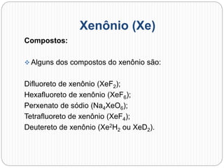 Xenônio (Xe)
Compostos:
 Alguns dos compostos do xenônio são:
Difluoreto de xenônio (XeF2);
Hexafluoreto de xenônio (XeF6);
Perxenato de sódio (Na4XeO6);
Tetrafluoreto de xenônio (XeF4);
Deutereto de xenônio (Xe2H2 ou XeD2).
 