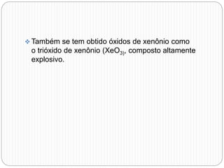  Também se tem obtido óxidos de xenônio como
o trióxido de xenônio (XeO3), composto altamente
explosivo.
 