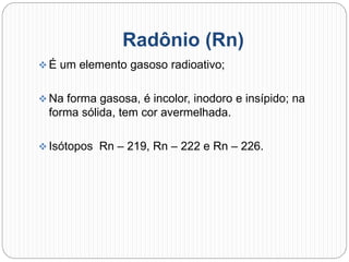 Radônio (Rn)
 É um elemento gasoso radioativo;
 Na forma gasosa, é incolor, inodoro e insípido; na
forma sólida, tem cor avermelhada.
 Isótopos Rn – 219, Rn – 222 e Rn – 226.
 
