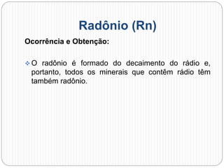 Radônio (Rn)
Ocorrência e Obtenção:
 O radônio é formado do decaimento do rádio e,
portanto, todos os minerais que contêm rádio têm
também radônio.
 