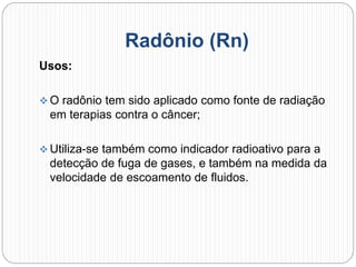 Radônio (Rn)
Usos:
 O radônio tem sido aplicado como fonte de radiação
em terapias contra o câncer;
 Utiliza-se também como indicador radioativo para a
detecção de fuga de gases, e também na medida da
velocidade de escoamento de fluidos.
 