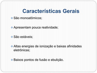Características Gerais
 São monoatômicos;
 Apresentam pouca reatividade;
 São estáveis;
 Altas energias de ionização e baixas afinidades
eletrônicas;
 Baixos pontos de fusão e ebulição.
 