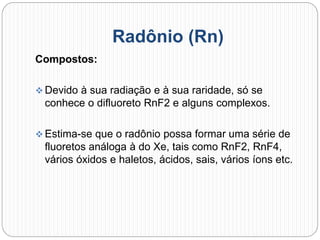 Radônio (Rn)
Compostos:
 Devido à sua radiação e à sua raridade, só se
conhece o difluoreto RnF2 e alguns complexos.
 Estima-se que o radônio possa formar uma série de
fluoretos análoga à do Xe, tais como RnF2, RnF4,
vários óxidos e haletos, ácidos, sais, vários íons etc.
 