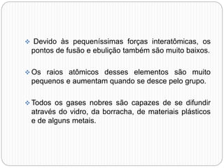  Devido às pequeníssimas forças interatômicas, os
pontos de fusão e ebulição também são muito baixos.
 Os raios atômicos desses elementos são muito
pequenos e aumentam quando se desce pelo grupo.
 Todos os gases nobres são capazes de se difundir
através do vidro, da borracha, de materiais plásticos
e de alguns metais.
 
