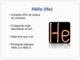 Hélio (He)
 Constitui 23% da massa
do universo;
 O segundo mais
abundante no sol;
 Mais leve que o ar;
 Principais Isótopos
Hélio 3 e Hélio 4.
 