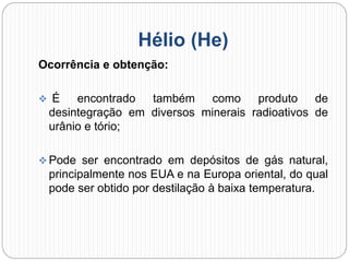 Hélio (He)
Ocorrência e obtenção:
 É encontrado também como produto de
desintegração em diversos minerais radioativos de
urânio e tório;
 Pode ser encontrado em depósitos de gás natural,
principalmente nos EUA e na Europa oriental, do qual
pode ser obtido por destilação à baixa temperatura.
 