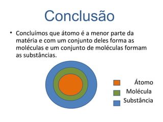 Conclusão
• Concluímos que átomo é a menor parte da
matéria e com um conjunto deles forma as
moléculas e um conjunto de moléculas formam
as substâncias.
Átomo
Molécula
Substância
 