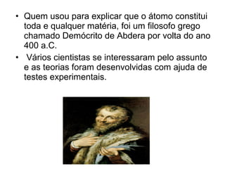 • Quem usou para explicar que o átomo constitui
toda e qualquer matéria, foi um filosofo grego
chamado Demócrito de Abdera por volta do ano
400 a.C.
• Vários cientistas se interessaram pelo assunto
e as teorias foram desenvolvidas com ajuda de
testes experimentais.
 