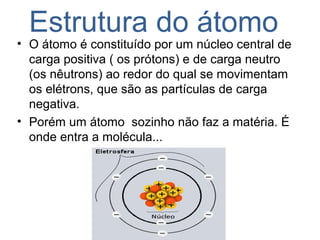 Estrutura do átomo
• O átomo é constituído por um núcleo central de
carga positiva ( os prótons) e de carga neutro
(os nêutrons) ao redor do qual se movimentam
os elétrons, que são as partículas de carga
negativa.
• Porém um átomo sozinho não faz a matéria. É
onde entra a molécula...
 