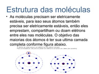 Estrutura das moléculas
• As moléculas precisam ser eletricamente
estáveis, para isso seus átomos também
precisa ser eletricamente estáveis, então eles
emprestam, compartilham ou doam elétrons
entre eles nas moléculas. O objetivo das
maiorias dos átomos é ter sua ultima camada
completa conforme figura abaixo.
 